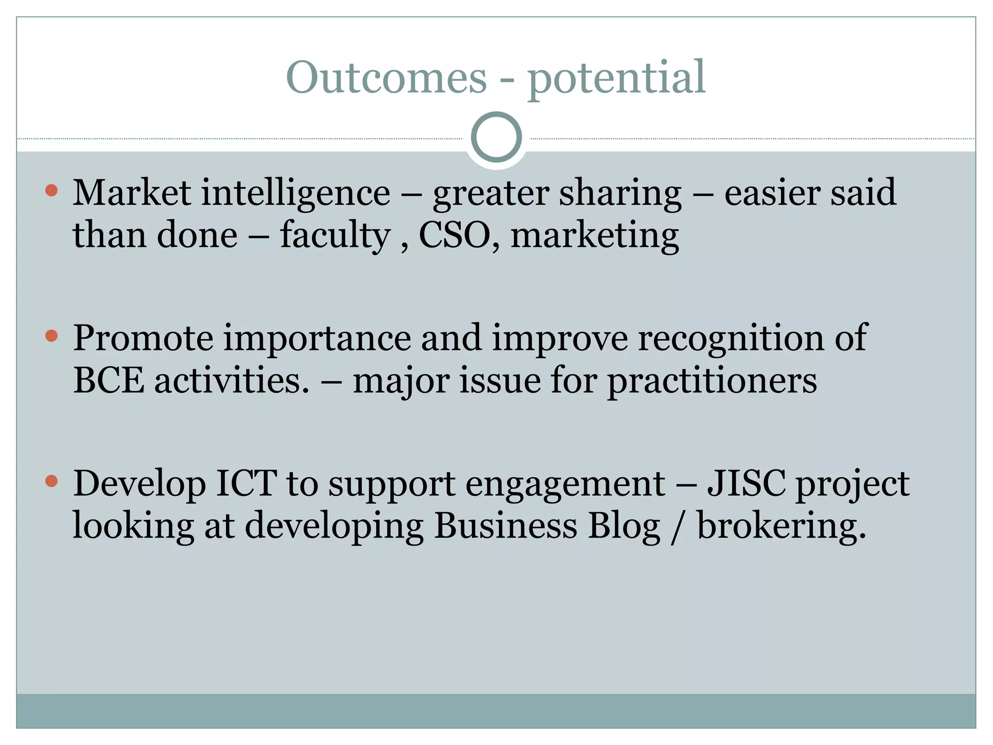 Outcomes - potential Market intelligence – greater sharing – easier said than done – faculty , CSO, marketing Promote importance and improve recognition of BCE activities. – major issue for practitioners Develop ICT to support engagement – JISC project looking at developing Business Blog / brokering. 