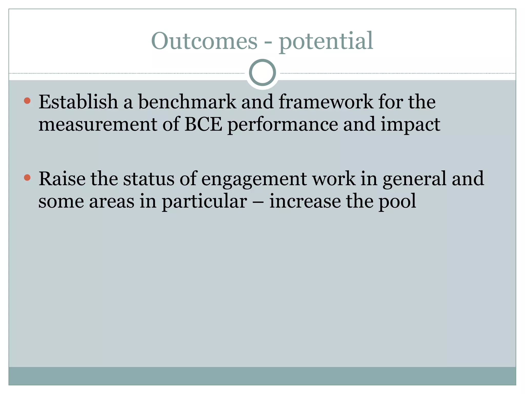 Outcomes - potential Establish a benchmark and framework for the measurement of BCE performance and impact Raise the status of engagement work in general and some areas in particular – increase the pool  