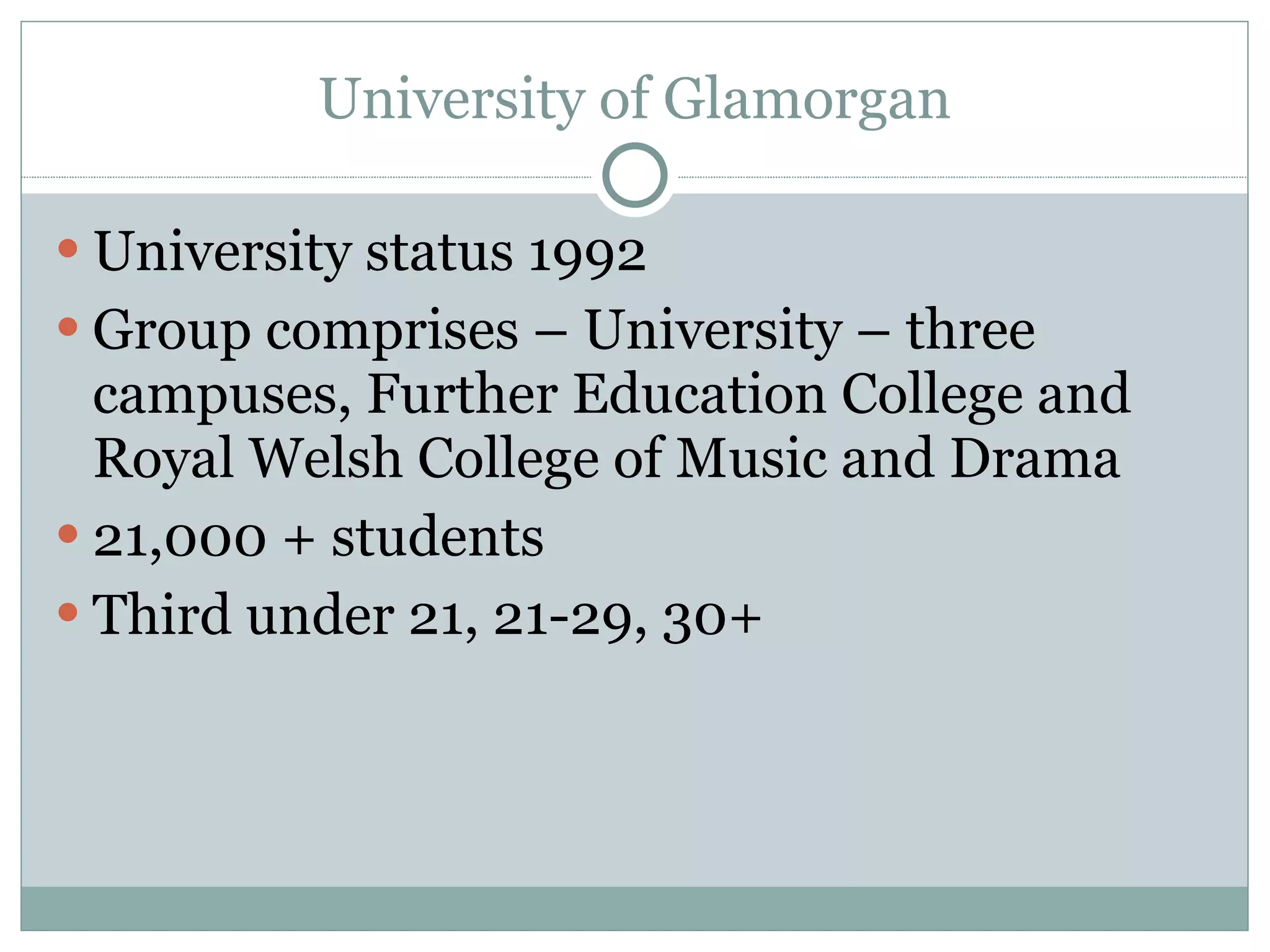 University of Glamorgan University status 1992 Group comprises – University – three campuses, Further Education College and Royal Welsh College of Music and Drama 21,000 + students Third under 21, 21-29, 30+ 