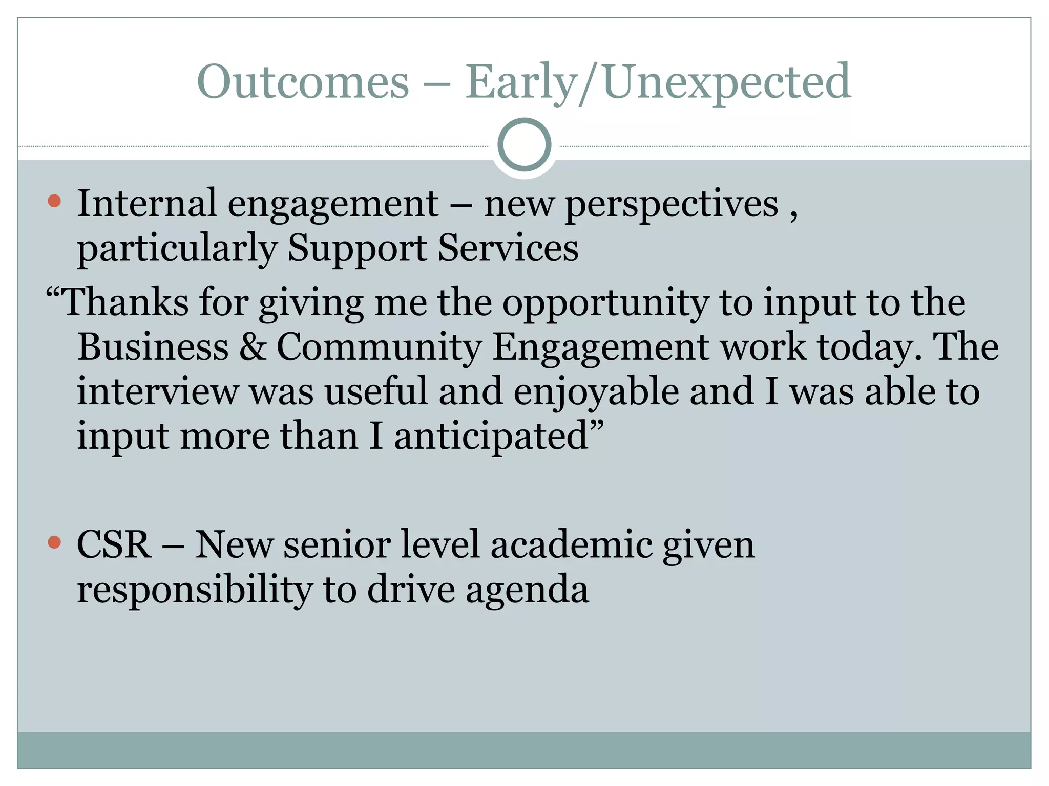 Outcomes – Early/Unexpected Internal engagement – new perspectives , particularly Support Services “ Thanks for giving me the opportunity to input to the Business & Community Engagement work today. The interview was useful and enjoyable and I was able to input more than I anticipated”  CSR – New senior level academic given responsibility to drive agenda 