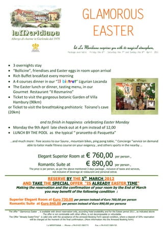 GLAMOROUS
                                                                         EASTER
                                                              let La Meridiana surprises you with its magical atmosphere,
                                                         Package available     Friday the 6th ,Saturday the 7th and Sunday the 8th April 2012




 3 overnights stay
 “oin”fed e ad
    B l i , i i s n Easter eggs in room upon arrival
       l e rn s
         c
 Rich Buffet breakfast every morning
 A 4 cuss i e io rIl bistrot” i r n oad
        o r d nrn u “
            e n                           L ui Lcn a
                                           g a
 The Easter lunch or dinner, tasting menu, in our
   G ume R s uatI omai ”
     o r t et rn “ R s r o
                   a       l        n
 Ticket to visit the gorgeous botanic Garden of Villa
   Hambury (90km)
or Ticket to ith bettk g rh tr Ti n ’cv
            v i e rahai peioi o ao ae
              st               n       s c r s
(20km)

                and to finish in happiness celebrating Easter Monday
 Monday the 9th April late check out at 4 pm instead of 12,00
 L N HB T E O La te yi l pranzetto dPsut ”
  U C YH PO sh t c “            pa                iaq et    a

 … n m c m r : e acst o r an , o na b e,i p n tb , C ni g “ev e n e n ,
  ad uh oe f e ceso u Su a m u ti i sp g o g al “ o c re sr c o d mad
                 r                                n k       n            e          e        i
         able to tailor made fitness course on your exigency , and others sports in the nearby ..


                            Elegant Superior Room at                       €760,00 per person ,
                            Romantic Suite at                              €890,00 per person ,
                    The price is per person, as per the above mentioned 3 days package , inclusive of taxes and services,
                                          not inclusive of beverage at restaurant and personal extras

                        RESERVE BY THE 5th MARCH 2012
             AND TAKE THE SPECIAL O F R “ ALREADY EASTER TIME”
                                   F E IS
       Making the reservation and the confirmation of your room by the End of March
                       you may benefit of the following condition :

Superior Elegant Room at € r 7
                          u o 30,00 per person instead of € r 7
                                                           u o 60,00 per person
Romantic Suite at € r 8
                   u o 40,00 per person instead of € r 890,00 per persona
                                                    uo

T eofr Ga ru E s r, is available with direct reservation only, according hotel availability and for the Estear period 2011 , as indicated above
 h f “ l o s at
    e    mo        e
                          . The offer is not combinable with other offers, is not decomposable or refundable.
T eOfr Ara yE s ri ” ivl o l wt teacpa c o tea n xdB o i F r sei cn i n w eead p s o 5 % rsrai
 h f “l d at Tme s ad n i h ce tne fh n ee o k g om p c lo d i , h r
     e  e      e              i y h                                               n           a       to             e oi f 0 eevt n
                                                                                                                          t                  o
             will be charged at the moment of the final confirmation. (More information into the Annexed Booking form)

                                    La MERIDIANA - Phone +39-0182-580271            Fax +39-0182-580150
 