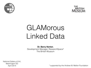 GLAMorous
Linked Data
Dr. Barry Norton,
Development Manager, ResearchSpace*
The British Museum
* supported by the Andrew W. Mellon Foundation
National Gallery of Art,
Washington DC
April 2014
 