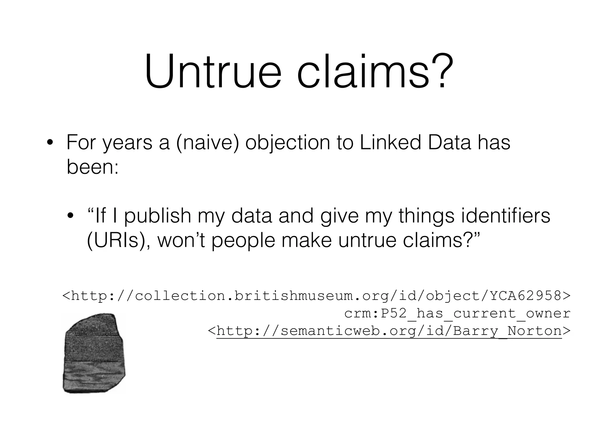 Untrue claims?
• For years a (naive) objection to Linked Data has
been:
• “If I publish my data and give my things identiﬁers
(URIs), won’t people make untrue claims?”
!
!
<http://collection.britishmuseum.org/id/object/YCA62958>
crm:P52_has_current_owner
<http://semanticweb.org/id/Barry_Norton>
 