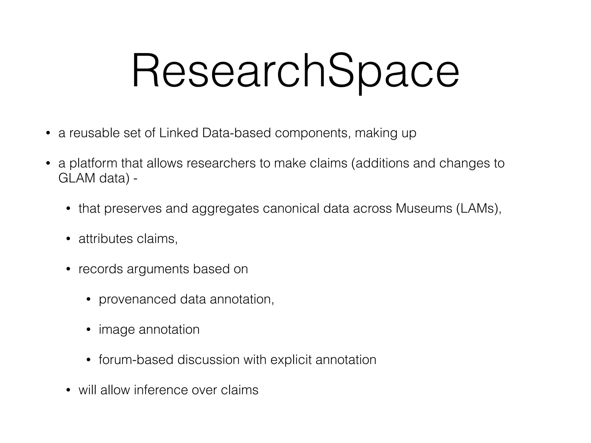 ResearchSpace
• a reusable set of Linked Data-based components, making up
• a platform that allows researchers to make claims (additions and changes to
GLAM data) -
• that preserves and aggregates canonical data across Museums (LAMs),
• attributes claims,
• records arguments based on
• provenanced data annotation,
• image annotation
• forum-based discussion with explicit annotation
• will allow inference over claims
 