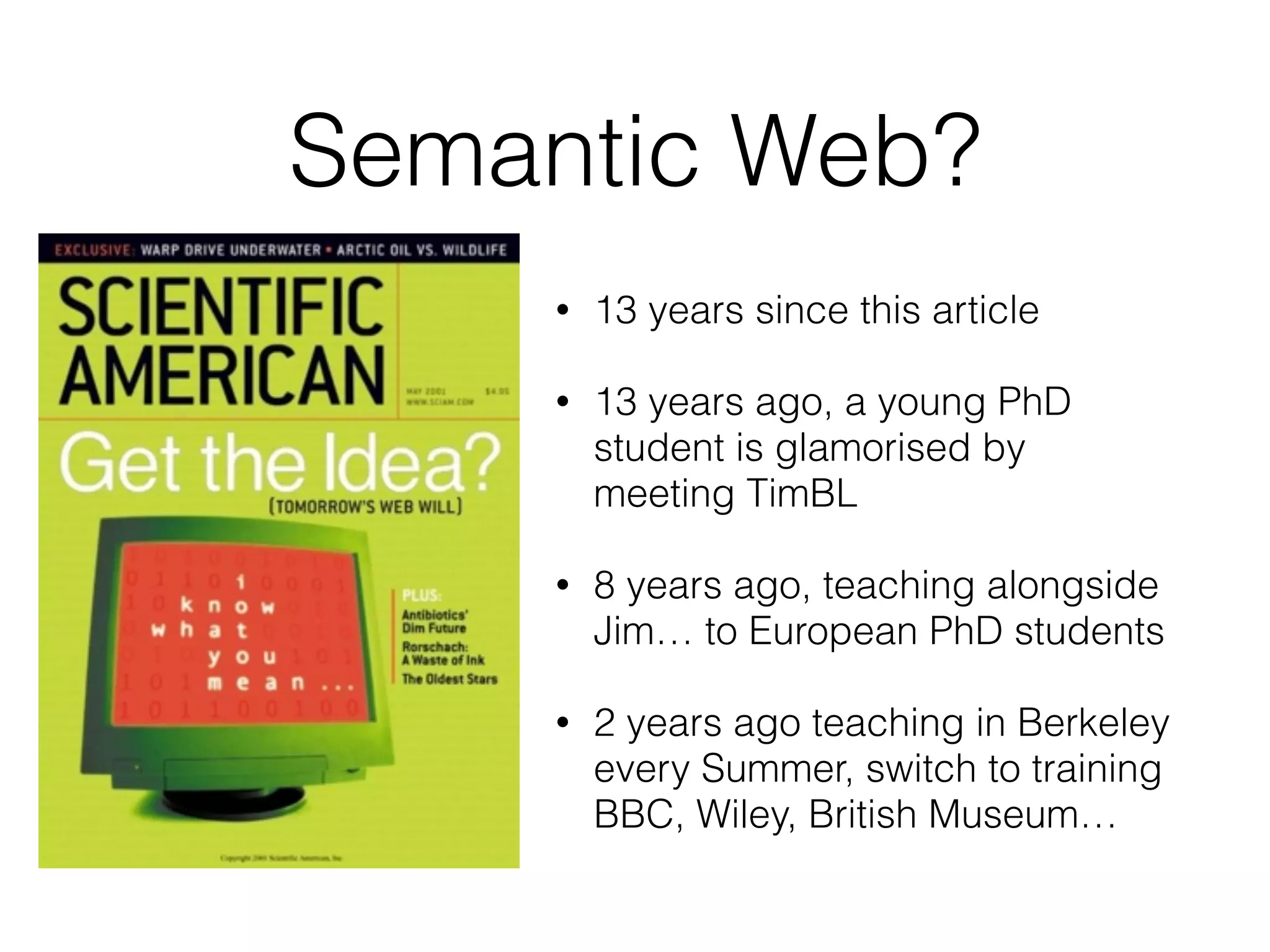 Semantic Web?
• 13 years since this article
• 13 years ago, a young PhD
student is glamorised by
meeting TimBL
• 8 years ago, teaching alongside
Jim… to European PhD students
• 2 years ago teaching in Berkeley
every Summer, switch to training
BBC, Wiley, British Museum…
 