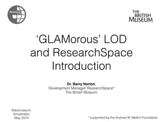 ‘GLAMorous’ LOD
and ResearchSpace
Introduction
Dr. Barry Norton,
Development Manager, ResearchSpace*
The British Museum
* supported by the Andrew W. Mellon Foundation
Rijksmuseum,
Amsterdam
May 2014
 