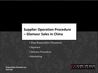 Supplier Operation Procedure
– Glamour Sales in China
• Shop Registration Procedure

• Payment
• Delivery Procedure
• Marketing

Prepared by Charlotte Lee
2013 Oct

 