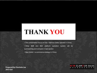 THANK YOU
• This presentation focus on how Glamour Sales operate in China.
• Other B2B and B2C platform operation system will be
summarizing and compare in last section
• New brand + e-commerce strategy in China

Prepared by Charlotte Lee
2013 Oct

 