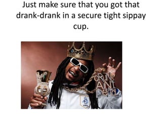 Just make sure that you got that drank-drank in a secure tight sippay cup.