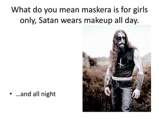 What do you mean maskera is for girls only, Satan wears makeup all day.and all night
