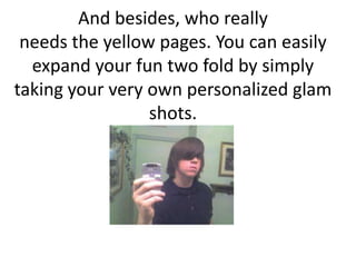 And besides, who reallyneeds the yellow pages. You can easily expand your fun two fold by simply taking your very own personalized glam shots. 