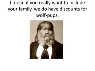 I mean if you really want to include your family, we do have discounts for wolf-pups.