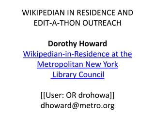 WIKIPEDIAN IN RESIDENCE AND
EDIT-A-THON OUTREACH
Dorothy Howard
Wikipedian-in-Residence at the
Metropolitan New York
Library Council
[[User: OR drohowa]]
dhoward@metro.org
 