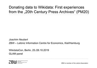 ZBW is member of the Leibniz Association
Donating data to Wikidata: First experiences
from the „20th Century Press Archives“ (PM20)
Joachim Neubert
ZBW – Leibniz Information Centre for Economics, Kiel/Hamburg
WikidataCon, Berlin, 25./26.10.2019
GLAM panel
 