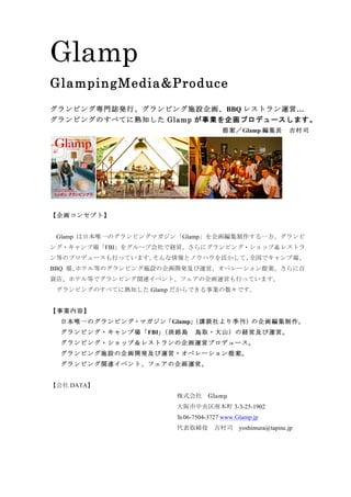 Glamp
GlampingMedia&Produce
グランピング専門誌発行、グランピング施設企画、BBQ レストラン運営…
グランピングのすべてに熟知した Glamp が事業を企画プロデュースします。
提案／Glamp 編集長	 吉村司
【企画コンセプト】
	 Glamp は日本唯一のグランピングマガジン「Glamp」を企画編集制作する一方、グランピ
ング・キャンプ場「FBI」をグループ会社で経営。さらにグランピング・ショップ＆レストラ
ン等のプロデュースも行っています。そんな情報とノウハウを活かして、全国でキャンプ場、
BBQ 場､ホテル等のグランピング施設の企画開発及び運営、オペレーション提案。さらに百
貨店、ホテル等でグランピング関連イベント、フェアの企画運営も行っています。
グランピングのすべてに熟知した Glamp だからできる事業の数々です。
【事業内容】
日本唯一のグランピング・マガジン「Glamp」（講談社より季刊）の企画編集制作。
グランピング・キャンプ場「FBI」（淡路島	 鳥取・大山）の経営及び運営。
グランピング・ショップ＆レストランの企画運営プロデュース。
グランピング施設の企画開発及び運営・オペレーション提案。
グランピング関連イベント、フェアの企画運営。
【会社 DATA】
株式会社	 Glamp
大阪市中央区南本町 3-3-25-1902
℡06-7504-3727 www.Glamp.jp
代表取締役	 吉村司	 yoshimura@tapinc.jp
 