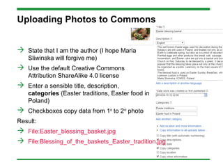 Uploading Photos to Commons
 State that I am the author (I hope Maria
Sliwinska will forgive me)
 Use the default Creative Commons
Attribution ShareAlike 4.0 license
 Enter a sensible title, description,
categories (Easter traditions, Easter food in
Poland)
 Checkboxes copy data from 1st
to 2nd
photo
Result:
 File:Easter_blessing_basket.jpg
 File:Blessing_of_the_baskets_Easter_tradition.jpg
 
