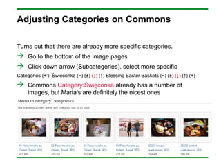 Adjusting Categories on Commons
Turns out that there are already more specific categories.
 Go to the bottom of the image pages
 Click down arrow (Subcategories), select more specific
Categories (++
): Święconka (−) (±) (↓) (↑) Blessing Easter Baskets (−) (±) (↓) (↑) (+)
 Commons Category:Święconka already has a number of
images, but Maria's are definitely the nicest ones
 