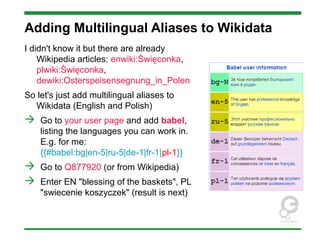 Adding Multilingual Aliases to Wikidata
I didn't know it but there are already
Wikipedia articles: enwiki:Święconka,
plwiki:Święconka,
dewiki:Osterspeisensegnung_in_Polen
So let's just add multilingual aliases to
Wikidata (English and Polish)
 Go to your user page and add babel,
listing the languages you can work in.
E.g. for me:
{{#babel:bg|en-5|ru-5|de-1|fr-1|pl-1}}
 Go to Q877920 (or from Wikipedia)
 Enter EN "blessing of the baskets", PL
"swiecenie koszyczek" (result is next)
 