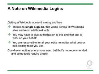 A Note on Wikimedia Logins
Getting a Wikipedia account is easy and free
 Thanks to single sign-on, that works across all Wikimedia
sites and most additional tools
 You may have to give authorization to this and that tool to
work on your behalf
 You are responsible for all your edits no matter what bots or
bulk editing tools you use
Could even edit as anonymous user, but that's not recommended
and some tools require a user
 