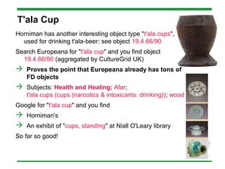 T'ala Cup
Horniman has another interesting object type "t'ala cups",
used for drinking t'ala-beer: see object 19.4.66/90
Search Europeana for "t'ala cup" and you find object
19.4.66/90 (aggregated by CultureGrid UK)
 Proves the point that Europeana already has tons of
FD objects
 Subjects: Health and Healing; Afar;
t'ala cups (cups (narcotics & intoxicants: drinking)); wood
Google for "t'ala cup" and you find
 Horniman's
 An exhibit of "cups, standing" at Niall O'Leary library
So far so good!
 