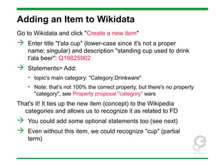 Adding an Item to Wikidata
Go to Wikidata and click "Create a new item"
 Enter title "t'ala cup" (lower-case since it's not a proper
name; singular) and description "standing cup used to drink
t'ala beer": Q19825902
 Statements> Add:
• topic's main category: "Category:Drinkware"
• Note: that’s not 100% the correct property, but there's no property
"category", see Property proposal "category" wars
That's it! It ties up the new item (concept) to the Wikipedia
categories and allows us to recognize it as related to FD
 You could add some optional statements too (see next)
 Even without this item, we could recognize "cup" (partial
term)
 