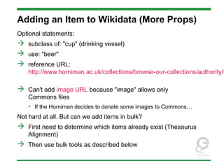 Adding an Item to Wikidata (More Props)
Optional statements:
 subclass of: "cup" (drinking vessel)
 use: "beer"
 reference URL:
http://www.horniman.ac.uk/collections/browse-our-collections/authority/t
 Can't add image URL because "image" allows only
Commons files
• If the Horniman decides to donate some images to Commons…
Not hard at all. But can we add items in bulk?
 First need to determine which items already exist (Thesaurus
Alignment)
 Then use bulk tools as described below
 