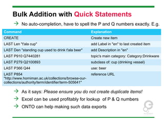 Bulk Addition with Quick Statements
 No auto-completion, have to spell the P and Q numbers exactly. E.g.
 As it says: Please ensure you do not create duplicate items!
 Excel can be used profitably for lookup of P & Q numbers
 ONTO can help making such data exports
Command Explanation
CREATE Create new item
LAST Len "t'ala cup" add Label in "en" to last created item
LAST Den "standing cup used to drink t'ala beer" add Description in "en"
LAST P910 Q7440281 topic's main category: Category:Drinkware
LAST P279 Q2100893 subclass of: cup (drinking vessel)
LAST P366 Q44 use: beer
LAST P854
"http://www.horniman.ac.uk/collections/browse-our-
collections/authority/term/identifier/term-505641"
reference URL
 