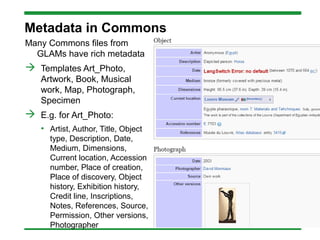 Metadata in Commons
Many Commons files from
GLAMs have rich metadata
 Templates Art_Photo,
Artwork, Book, Musical
work, Map, Photograph,
Specimen
 E.g. for Art_Photo:
• Artist, Author, Title, Object
type, Description, Date,
Medium, Dimensions,
Current location, Accession
number, Place of creation,
Place of discovery, Object
history, Exhibition history,
Credit line, Inscriptions,
Notes, References, Source,
Permission, Other versions,
Photographer
 