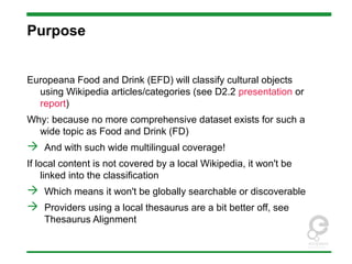 Purpose
Europeana Food and Drink (EFD) will classify cultural objects
using Wikipedia articles/categories (see D2.2 presentation or
report)
Why: because no more comprehensive dataset exists for such a
wide topic as Food and Drink (FD)
 And with such wide multilingual coverage!
If local content is not covered by a local Wikipedia, it won't be
linked into the classification
 Which means it won't be globally searchable or discoverable
 Providers using a local thesaurus are a bit better off, see
Thesaurus Alignment
 