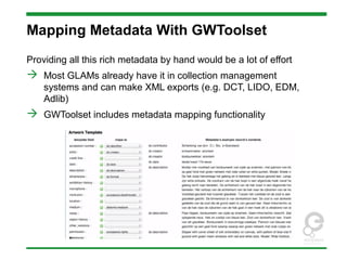 Mapping Metadata With GWToolset
Providing all this rich metadata by hand would be a lot of effort
 Most GLAMs already have it in collection management
systems and can make XML exports (e.g. DCT, LIDO, EDM,
Adlib)
 GWToolset includes metadata mapping functionality
 