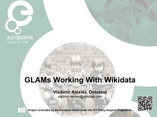 GLAMs Working With Wikidata
Vladimir Alexiev, Ontotext
vladimir.alexiev@ontotext.com
Project co-funded by the European Union under the ICT Policy Support Programme
 