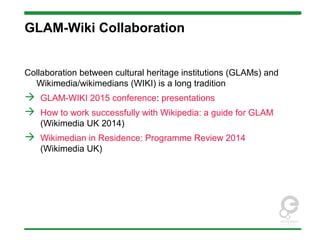 GLAM-Wiki Collaboration
Collaboration between cultural heritage institutions (GLAMs) and
Wikimedia/wikimedians (WIKI) is a long tradition
 GLAM-WIKI 2015 conference: presentations
 How to work successfully with Wikipedia: a guide for GLAM
(Wikimedia UK 2014)
 Wikimedian in Residence: Programme Review 2014
(Wikimedia UK)
 