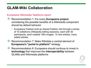 GLAM-Wiki Collaboration
Europeana Wikimedia Taskforce report:
 Recommendation 1: For every Europeana project,
considering the possible benefits of a Wikimedia component
should be default behavior
• Europeana Fashion built up shared Fashion info through a series
of 10 editathons (Wikipedia editing sessions), each with 30
participants, each created 100s images, 15 new articles, many
edited articles
 Recommendation 7: Make Wikidata a central element of
Europeana's "portal to platform" strategy
 Recommendation 8: Europeana should continue to invest in
technology that improves the interoperability between
GLAMs and Wikimedia platforms
 