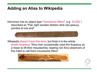 Adding an Alias to Wikipedia
Horniman has an object type "moustache lifters", e.g. 10.255.1
described as "Flat, light wooden libation stick (iku-pasuy),
pointed at one end"
Wikipedia doesn't have this term, but finds it in the article
enwiki:Ikupasuy "Ainu men occasionally used the ikupasuy as
a mean to lift their moustaches, leading non Ainu observers of
this habit to call them moustache lifters"
 
