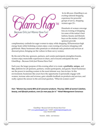 In its 4th year, GlamShop is an
                                                                      exciting national shopping
                                                                      experience for powerful
                                                                      groups of savvy, shopping
                                                                      women ages 21+.

                                                            Hundreds of women converge
                                                            fora an evening of shopping
                                                            for some of the nation’s best
                                                            fashion, beauty and lifestyle
                                                            buys on the market. Cocktail
                                                            sponsors provide
complimentary cocktails for eager women to enjoy while shopping. DJ harmonizes high
energy beats while frolicking women enjoy a rare evening of exclusive shopping with
girlfriends. Many businesses offer premium or wholesale-only products and services at
discount prices, bringing out the vulture in these savvy women.

By the end of the day sponsors, partners, and vendor participants strengthen brands,
women enjoy memorable experiences to share, and everyone anticipates the next
GlamShop…Because Girls Just Wanna Have Fun!

Each year, the larger purpose of this evening affair is to create a profitable, unique, and
fun, platform for all sponsors, partners, vendor participants, and guests. Smart businesses
see the power in reaching women in the most intimate way: face-to-face. In this
environment, businesses like yours have the opportunity to personally engage with
women, increase sales and revenue, gain valuable feedback on products and services, and
really capture the answer to the universal question, “What do women want?”




Fact: “Women buy nearly 80% of all consumer products. They buy 100% of women’s fashion,
beauty, and lifestyle products, even if a man pays for it.” -Retail Management Consensus




                          GlamShop | Because Girls Just Wanna Have Fun!
                   web: www.glamshopgirls.com | email: vendor@glamshopgirls.com
                                       voice: 832.431.8184

                                   houston . dallas . san francisco
 
