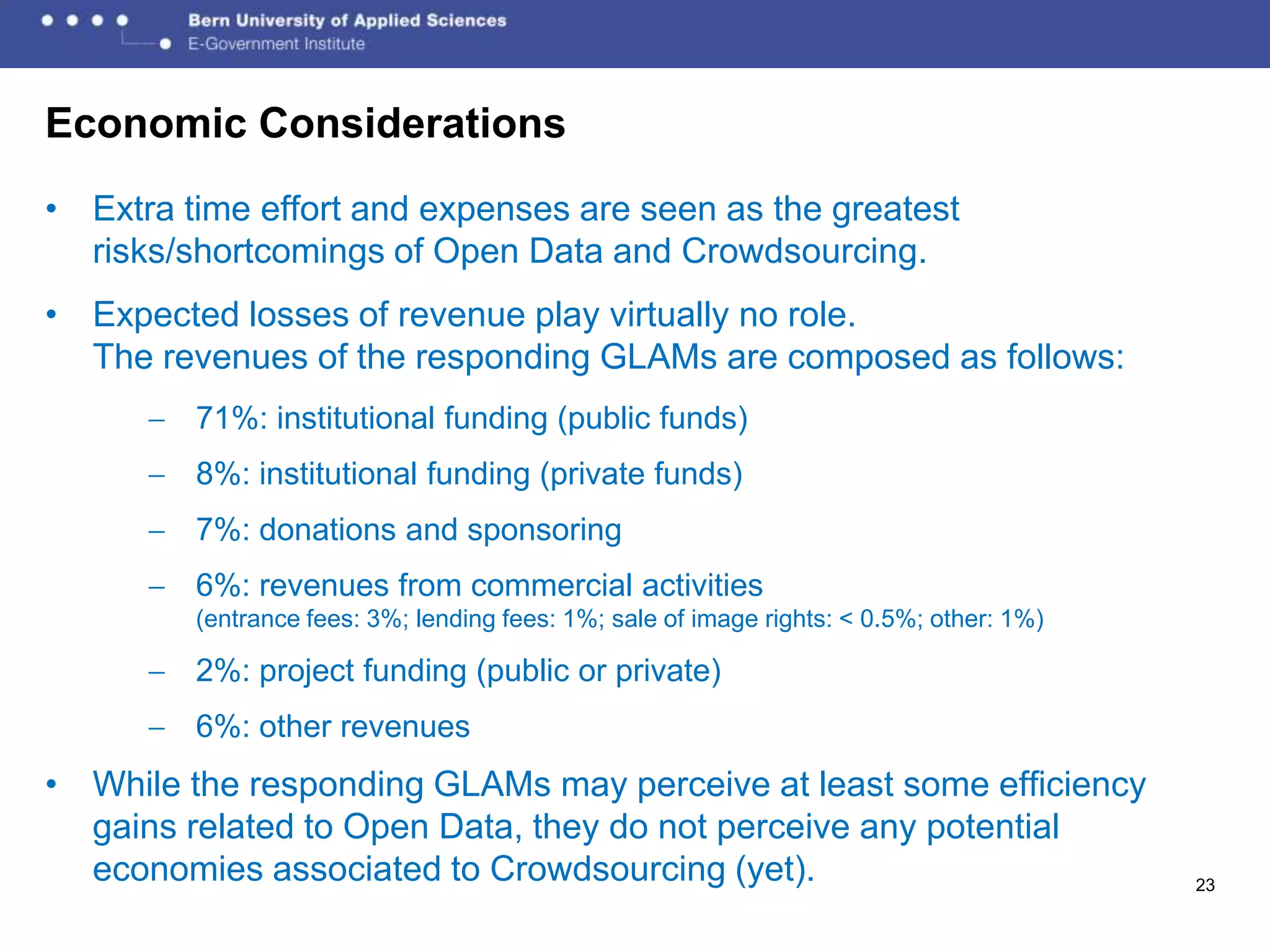 Economic Considerations
• Extra time effort and expenses are seen as the greatest
  risks/shortcomings of Open Data and Crowdsourcing.
• Expected losses of revenue play virtually no role.
  The revenues of the responding GLAMs are composed as follows:
         71%: institutional funding (public funds)
         8%: institutional funding (private funds)
         7%: donations and sponsoring
         6%: revenues from commercial activities
         (entrance fees: 3%; lending fees: 1%; sale of image rights: < 0.5%; other: 1%)

         2%: project funding (public or private)
         6%: other revenues
• While the responding GLAMs may perceive at least some efficiency
  gains related to Open Data, they do not perceive any potential
  economies associated to Crowdsourcing (yet).                                            23
 