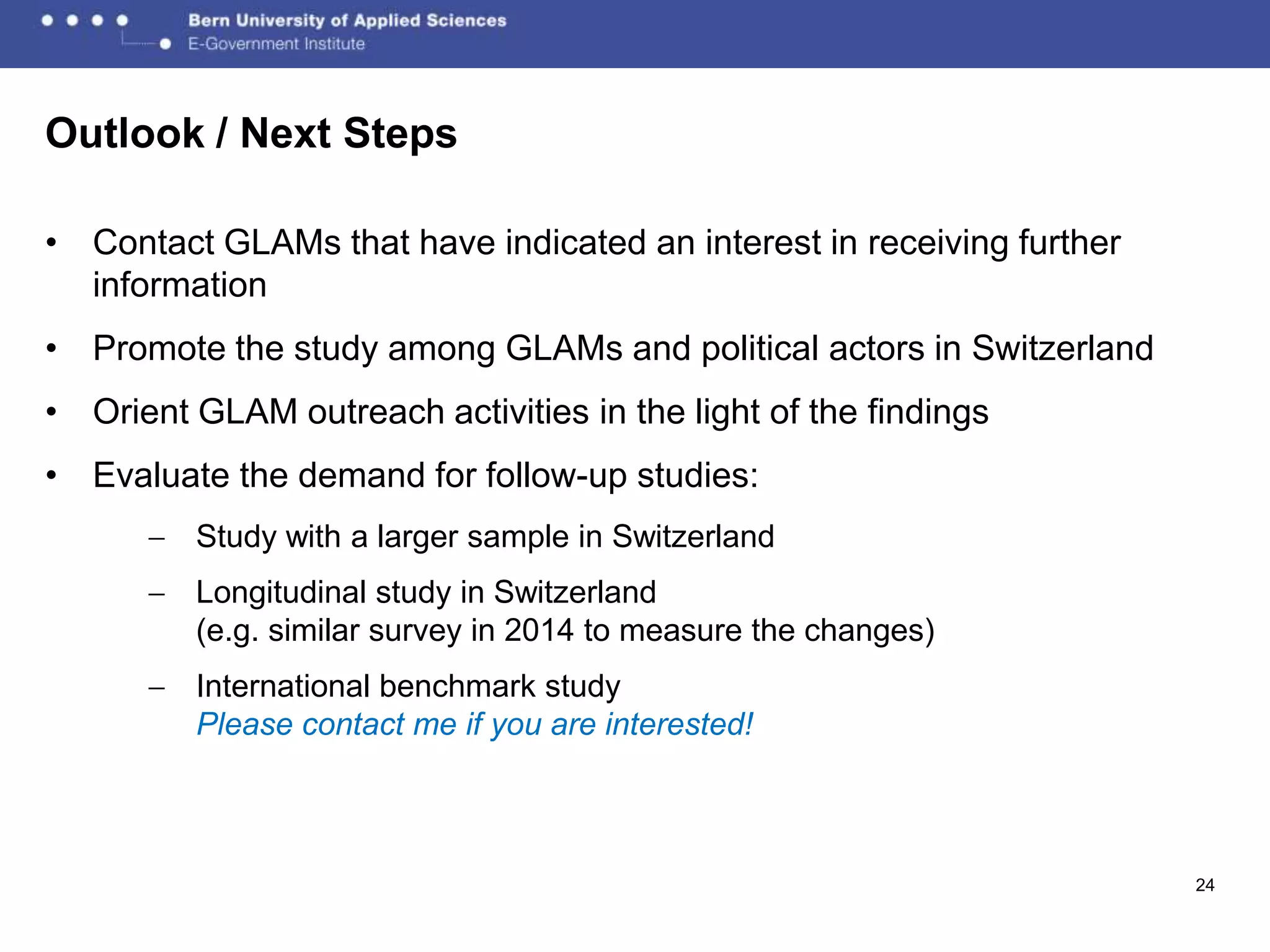 Outlook / Next Steps

• Contact GLAMs that have indicated an interest in receiving further
  information
• Promote the study among GLAMs and political actors in Switzerland
• Orient GLAM outreach activities in the light of the findings
• Evaluate the demand for follow-up studies:
         Study with a larger sample in Switzerland
         Longitudinal study in Switzerland
         (e.g. similar survey in 2014 to measure the changes)
         International benchmark study
         Please contact me if you are interested!



                                                                       24
 