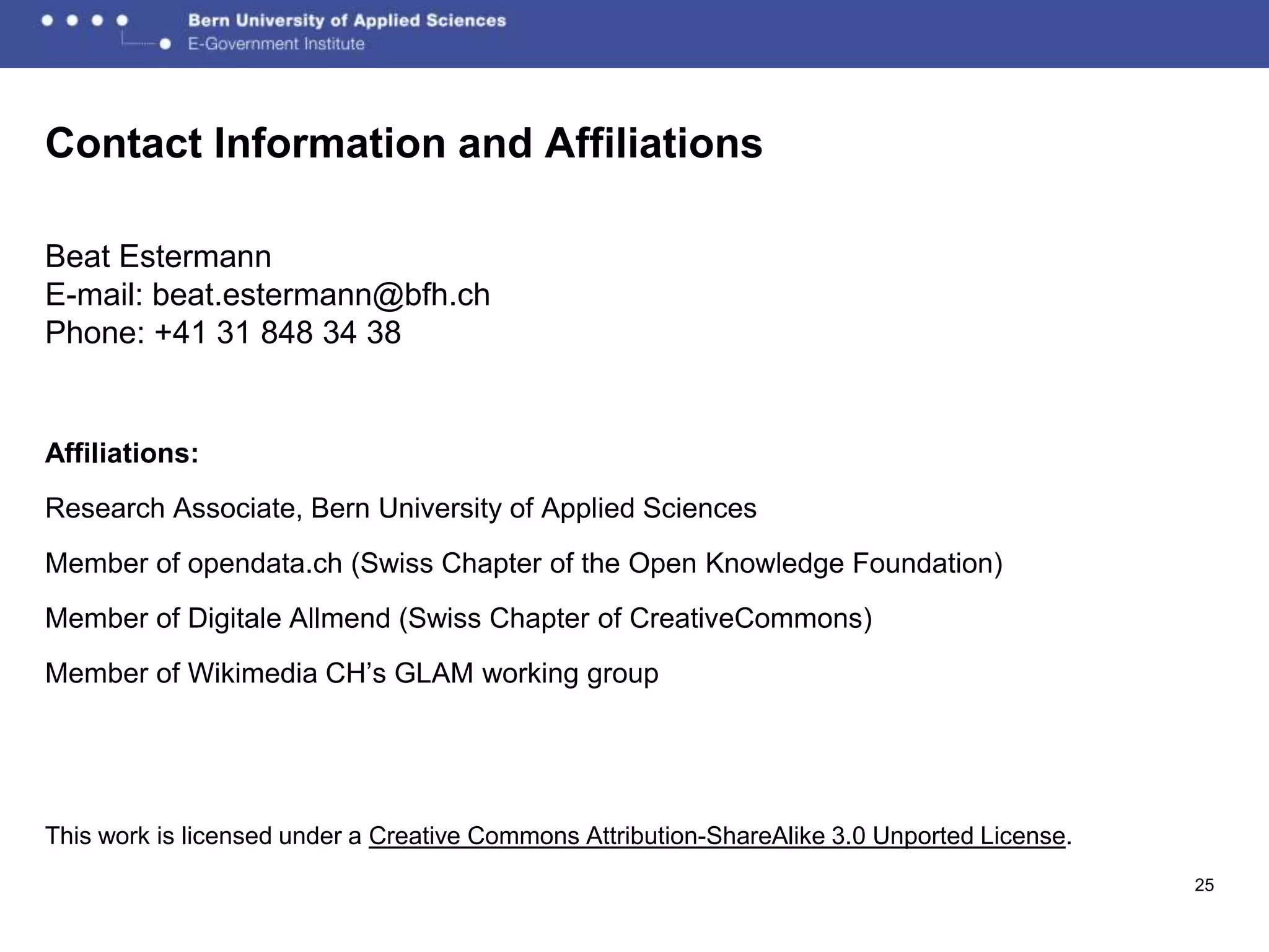 Contact Information and Affiliations

Beat Estermann
E-mail: beat.estermann@bfh.ch
Phone: +41 31 848 34 38


Affiliations:
Research Associate, Bern University of Applied Sciences
Member of opendata.ch (Swiss Chapter of the Open Knowledge Foundation)
Member of Digitale Allmend (Swiss Chapter of CreativeCommons)
Member of Wikimedia CH’s GLAM working group




This work is licensed under a Creative Commons Attribution-ShareAlike 3.0 Unported License.
                                                                                              25
 