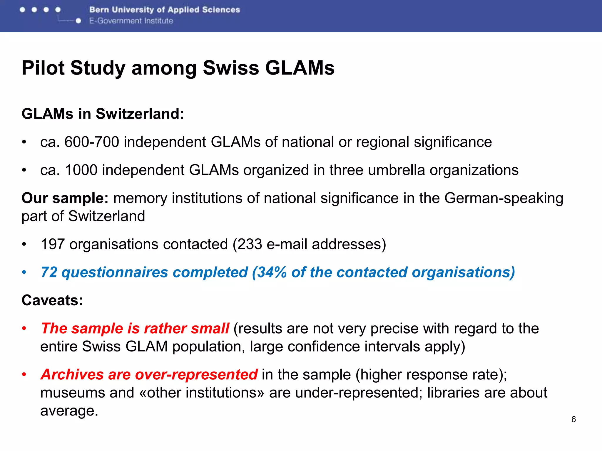 Pilot Study among Swiss GLAMs

GLAMs in Switzerland:
• ca. 600-700 independent GLAMs of national or regional significance
• ca. 1000 independent GLAMs organized in three umbrella organizations
Our sample: memory institutions of national significance in the German-speaking
part of Switzerland
• 197 organisations contacted (233 e-mail addresses)
• 72 questionnaires completed (34% of the contacted organisations)
Caveats:
• The sample is rather small (results are not very precise with regard to the
  entire Swiss GLAM population, large confidence intervals apply)
• Archives are over-represented in the sample (higher response rate);
  museums and «other institutions» are under-represented; libraries are about
  average.                                                                        6
 