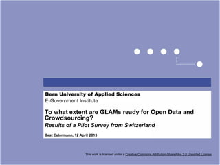 To what extent are GLAMs ready for Open Data and
Crowdsourcing?
Results of a Pilot Survey from Switzerland
Beat Estermann, 12 April 2013




                      This work is licensed under a Creative Commons Attribution-ShareAlike 3.0 Unported License.
 