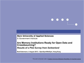 Are Memory Institutions Ready for Open Data and
Crowdsourcing?
Results of a Pilot Survey from Switzerland
Beat Estermann, 5 August 2013 – OpenSym/WikiSym, Hong Kong
This work is licensed under a Creative Commons Attribution-ShareAlike 3.0 Unported License.
 