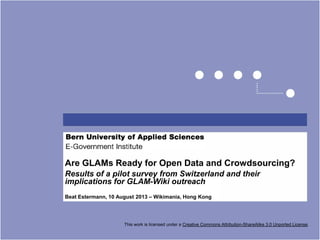 Are GLAMs Ready for Open Data and Crowdsourcing?
Results of a pilot survey from Switzerland and their
implications for GLAM-Wiki outreach
Beat Estermann, 10 August 2013 – Wikimania, Hong Kong
This work is licensed under a Creative Commons Attribution-ShareAlike 3.0 Unported License.
 