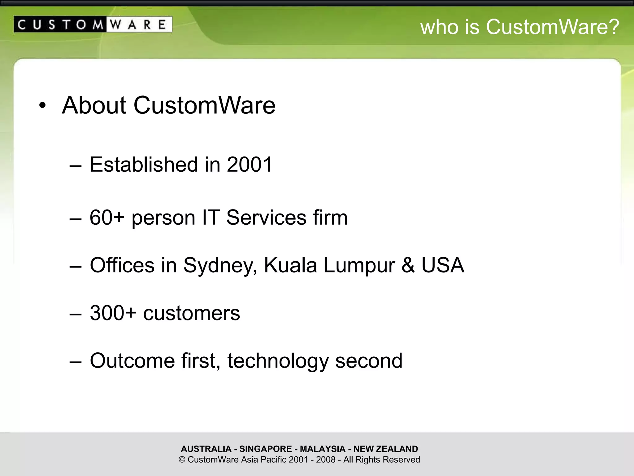 who is CustomWare? About CustomWare Established in 2001 60+ person IT Services firm Offices in Sydney, Kuala Lumpur & USA 300+ customers Outcome first, technology second AUSTRALIA - SINGAPORE - MALAYSIA - NEW ZEALAND © CustomWare Asia Pacific 2001 - 2008 - All Rights Reserved 