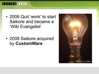 <ul><li>2006 Quit ‘work’ to start Saikore and became a ‘Wiki Evangelist’ </li></ul><ul><li>2008 Saikore acquired by  Custo...