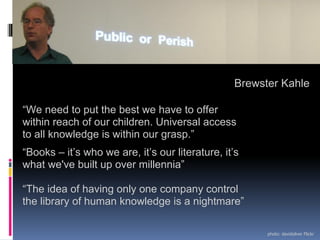 Brewster Kahle

“We need to put the best we have to offer
within reach of our children. Universal access
to all knowledge is within our grasp.”
“Books – it’s who we are, it’s our literature, it’s
what we've built up over millennia”

“The idea of having only one company control
the library of human knowledge is a nightmare”

                                                       photo: davidsilver Flickr
 