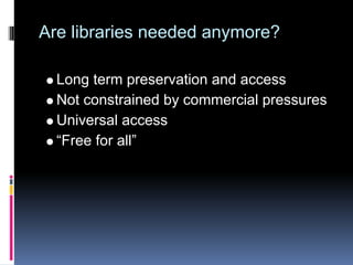 Are libraries needed anymore?

  Long term preservation and access
  Not constrained by commercial pressures
  Universal access
  “Free for all”
 