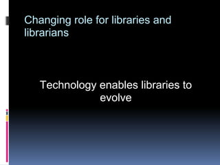 Changing role for libraries and
librarians



   Technology enables libraries to
              evolve
 