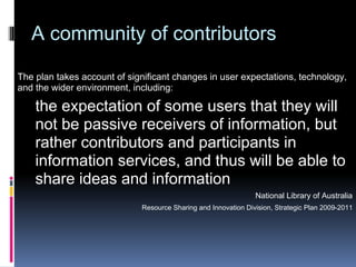 A community of contributors

The plan takes account of significant changes in user expectations, technology,
and the wider environment, including:

    the expectation of some users that they will
    not be passive receivers of information, but
    rather contributors and participants in
    information services, and thus will be able to
    share ideas and information
                                                                National Library of Australia
                             Resource Sharing and Innovation Division, Strategic Plan 2009-2011
 