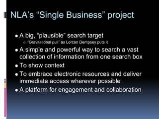NLA’s “Single Business” project

  A big, “plausible” search target
     “Gravitational pull” as Lorcan Dempsey puts it

  A simple and powerful way to search a vast
  collection of information from one search box
  To show context
  To embrace electronic resources and deliver
  immediate access wherever possible
  A platform for engagement and collaboration
 
