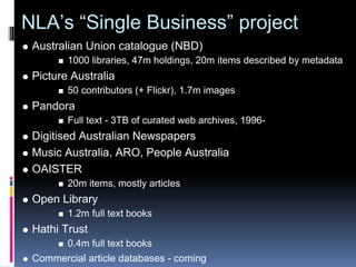 NLA’s “Single Business” project
 Australian Union catalogue (NBD)
        1000 libraries, 47m holdings, 20m items described by metadata
 Picture Australia
        50 contributors (+ Flickr), 1.7m images
 Pandora
        Full text - 3TB of curated web archives, 1996-
 Digitised Australian Newspapers
 Music Australia, ARO, People Australia
 OAISTER
        20m items, mostly articles
 Open Library
        1.2m full text books
 Hathi Trust
        0.4m full text books
 Commercial article databases - coming
 